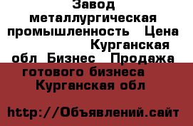 Завод металлургическая промышленность › Цена ­ 40 000 000 - Курганская обл. Бизнес » Продажа готового бизнеса   . Курганская обл.